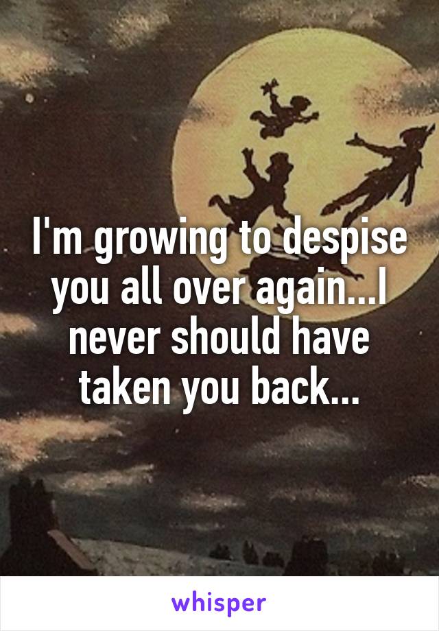 I'm growing to despise you all over again...I never should have taken you back...