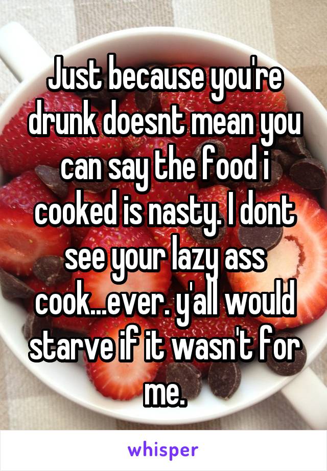 Just because you're drunk doesnt mean you can say the food i cooked is nasty. I dont see your lazy ass cook...ever. y'all would starve if it wasn't for me.