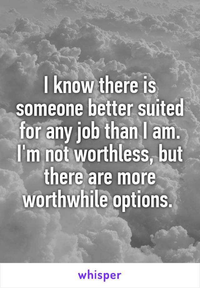 I know there is someone better suited for any job than I am. I'm not worthless, but there are more worthwhile options. 