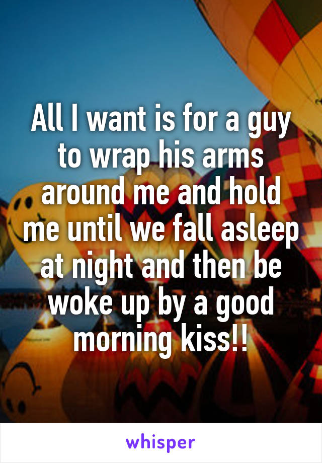 All I want is for a guy to wrap his arms around me and hold me until we fall asleep at night and then be woke up by a good morning kiss!!