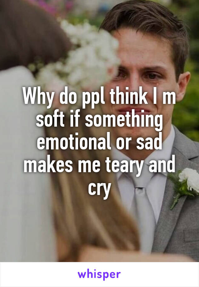 Why do ppl think I m soft if something emotional or sad makes me teary and cry