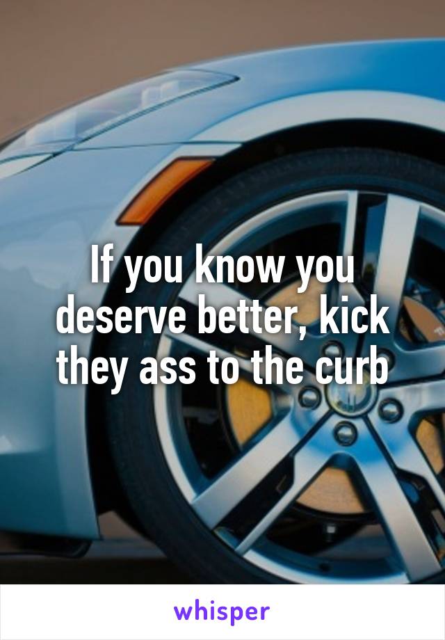 If you know you deserve better, kick they ass to the curb