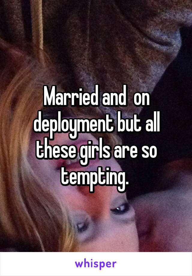 Married and  on deployment but all these girls are so tempting. 
