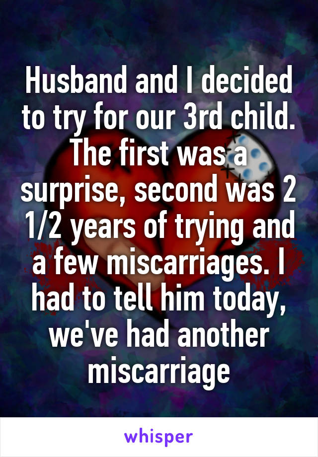 Husband and I decided to try for our 3rd child. The first was a surprise, second was 2 1/2 years of trying and a few miscarriages. I had to tell him today, we've had another miscarriage