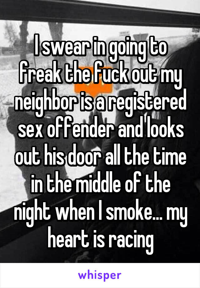 I swear in going to freak the fuck out my neighbor is a registered sex offender and looks out his door all the time in the middle of the night when I smoke... my heart is racing