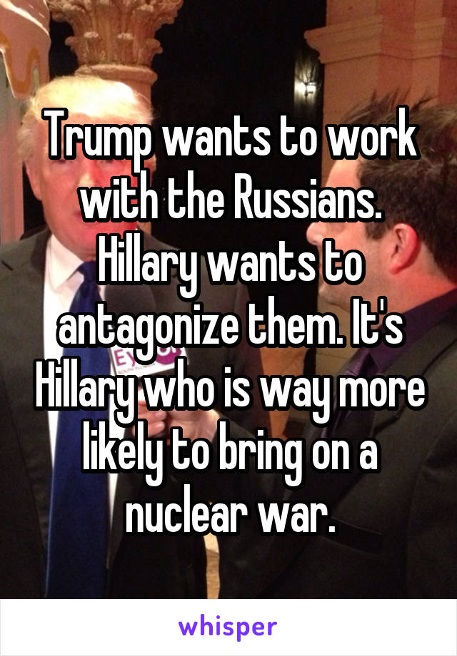 Trump wants to work with the Russians. Hillary wants to antagonize them. It's Hillary who is way more likely to bring on a nuclear war.