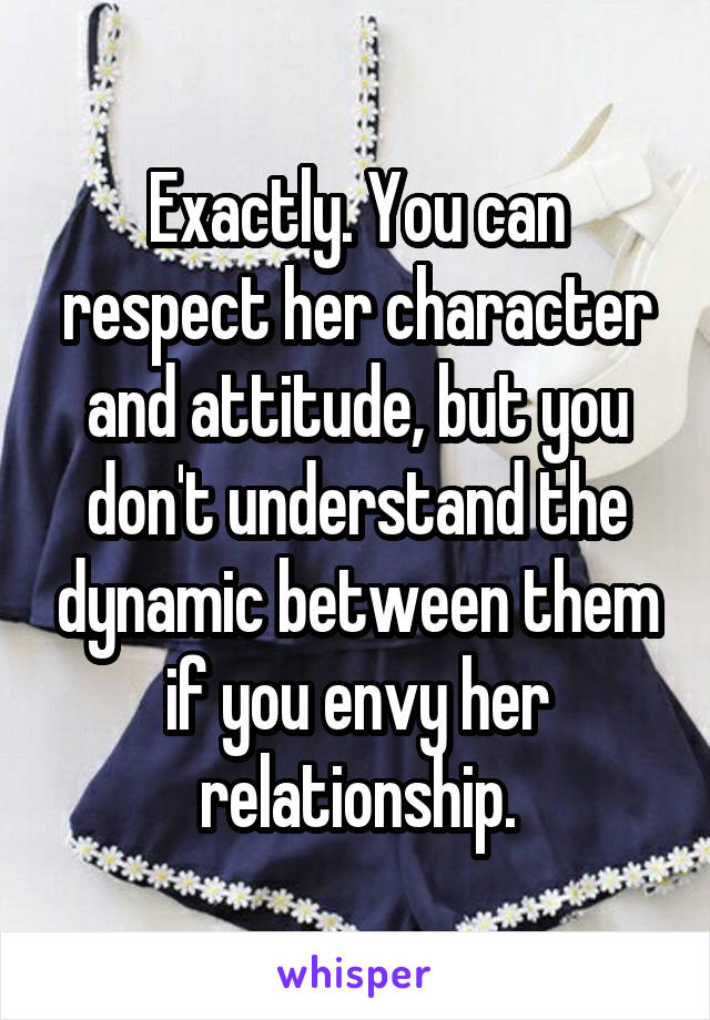 Exactly. You can respect her character and attitude, but you don't understand the dynamic between them if you envy her relationship.