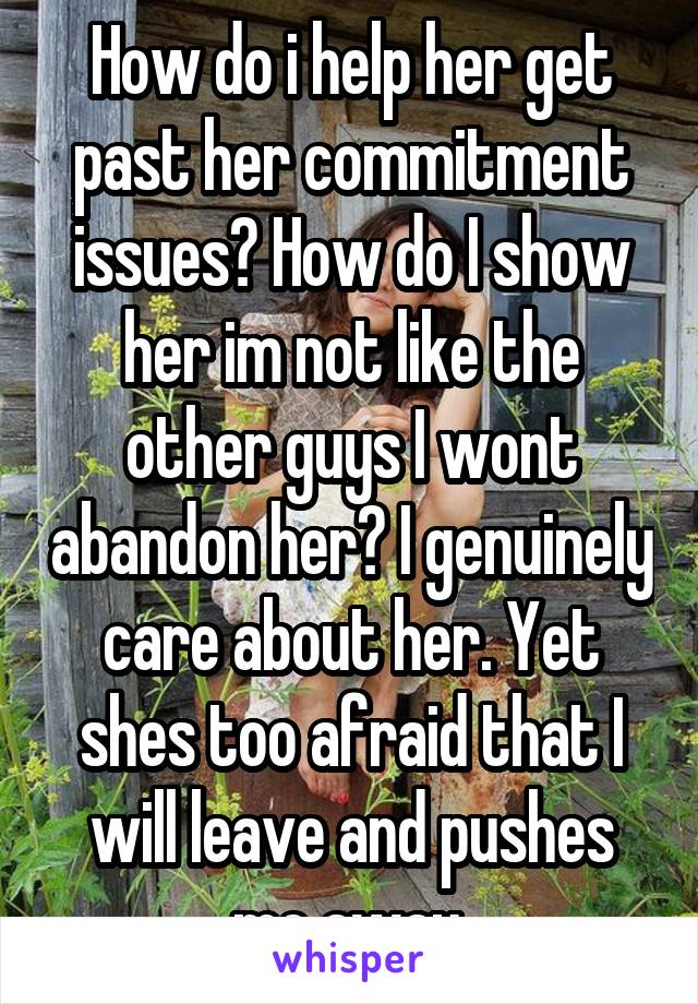 How do i help her get past her commitment issues? How do I show her im not like the other guys I wont abandon her? I genuinely care about her. Yet shes too afraid that I will leave and pushes me away.