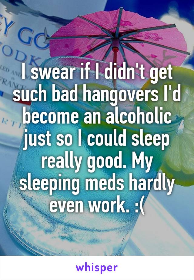 I swear if I didn't get such bad hangovers I'd become an alcoholic just so I could sleep really good. My sleeping meds hardly even work. :(