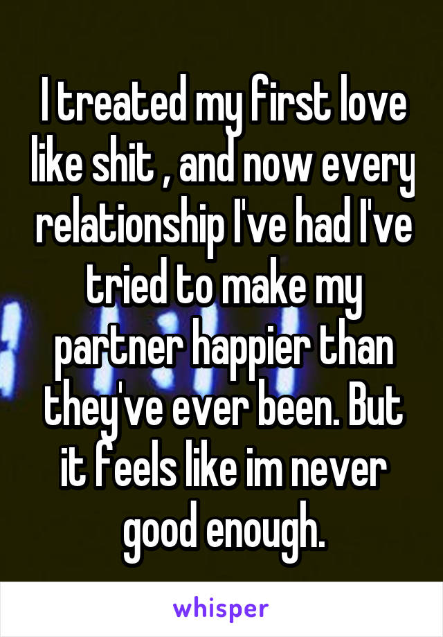 I treated my first love like shit , and now every relationship I've had I've tried to make my partner happier than they've ever been. But it feels like im never good enough.