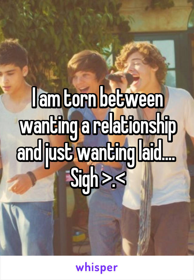 I am torn between wanting a relationship and just wanting laid.... 
Sigh >.<