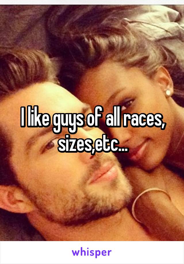 I like guys of all races, sizes,etc...