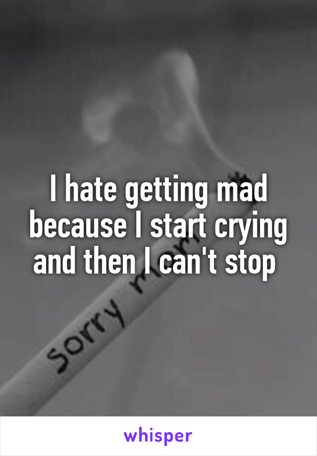I hate getting mad because I start crying and then I can't stop 