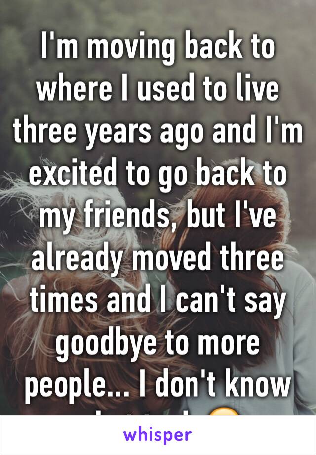 I'm moving back to where I used to live three years ago and I'm excited to go back to my friends, but I've already moved three times and I can't say goodbye to more people... I don't know what to do😭