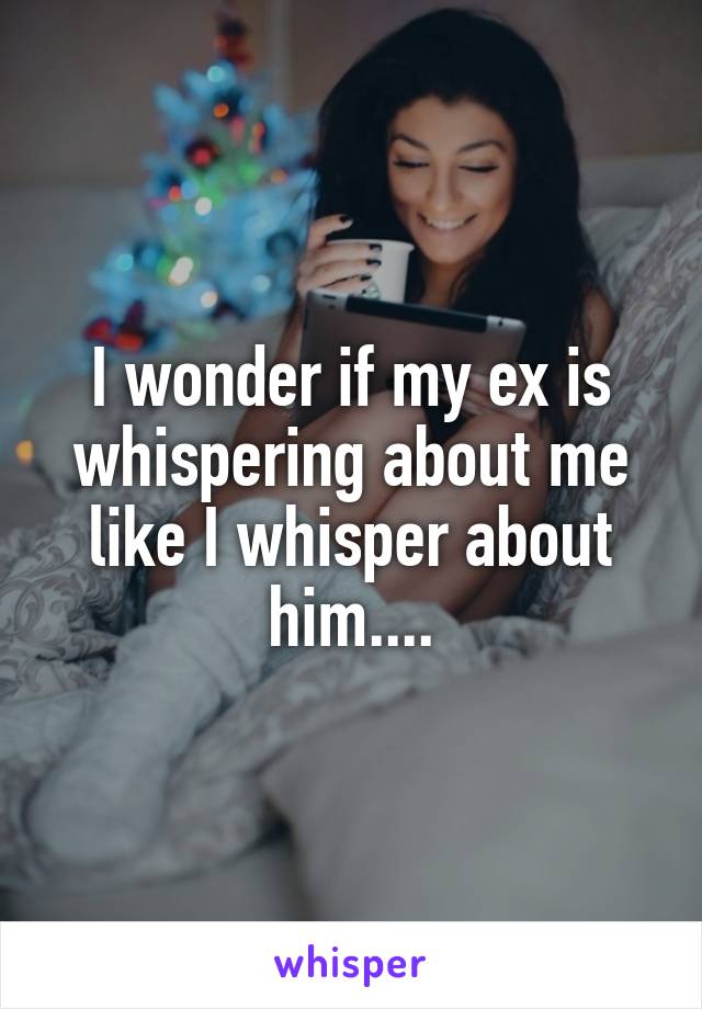 I wonder if my ex is whispering about me like I whisper about him....