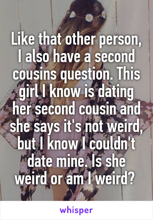 Like that other person, I also have a second cousins question. This girl I know is dating her second cousin and she says it's not weird, but I know I couldn't date mine. Is she weird or am I weird? 
