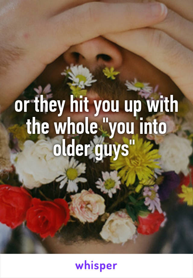 or they hit you up with the whole "you into older guys" 

