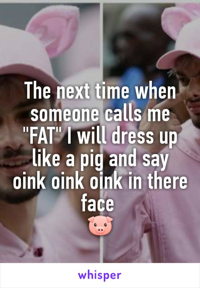 The next time when someone calls me "FAT" I will dress up like a pig and say oink oink oink in there face 
🐷
