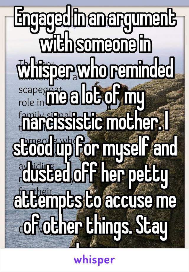 Engaged in an argument with someone in whisper who reminded me a lot of my narcissistic mother. I stood up for myself and dusted off her petty attempts to accuse me of other things. Stay strong. 