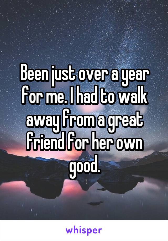 Been just over a year for me. I had to walk away from a great friend for her own good.