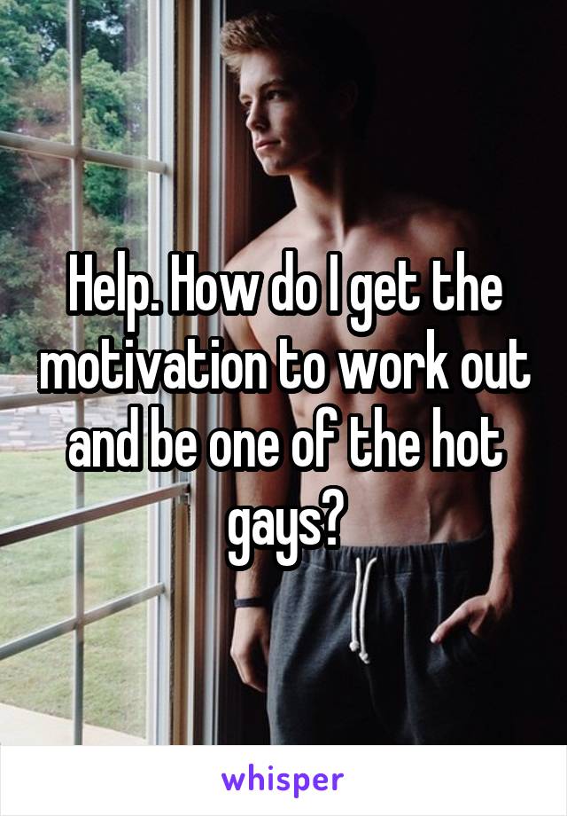 Help. How do I get the motivation to work out and be one of the hot gays?