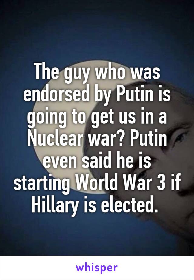The guy who was endorsed by Putin is going to get us in a Nuclear war? Putin even said he is starting World War 3 if Hillary is elected. 