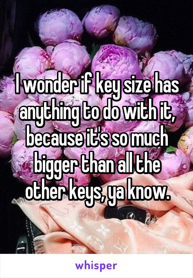 I wonder if key size has anything to do with it, because it's so much bigger than all the other keys, ya know.