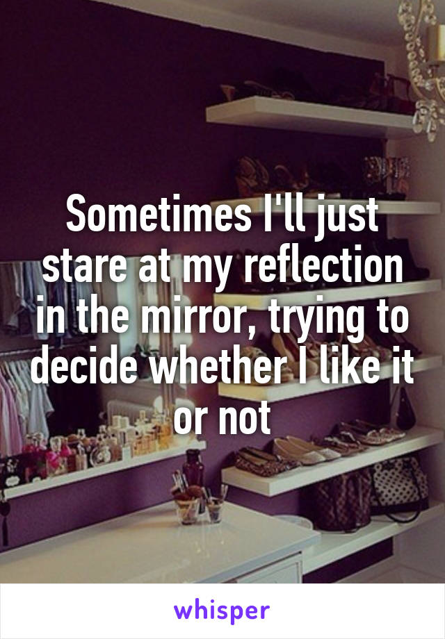Sometimes I'll just stare at my reflection in the mirror, trying to decide whether I like it or not