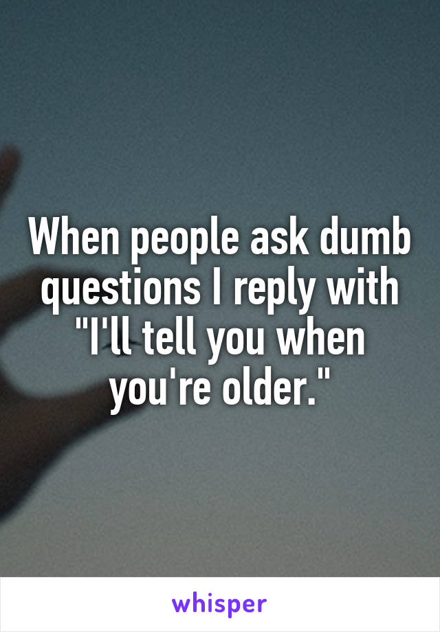When people ask dumb questions I reply with "I'll tell you when you're older."