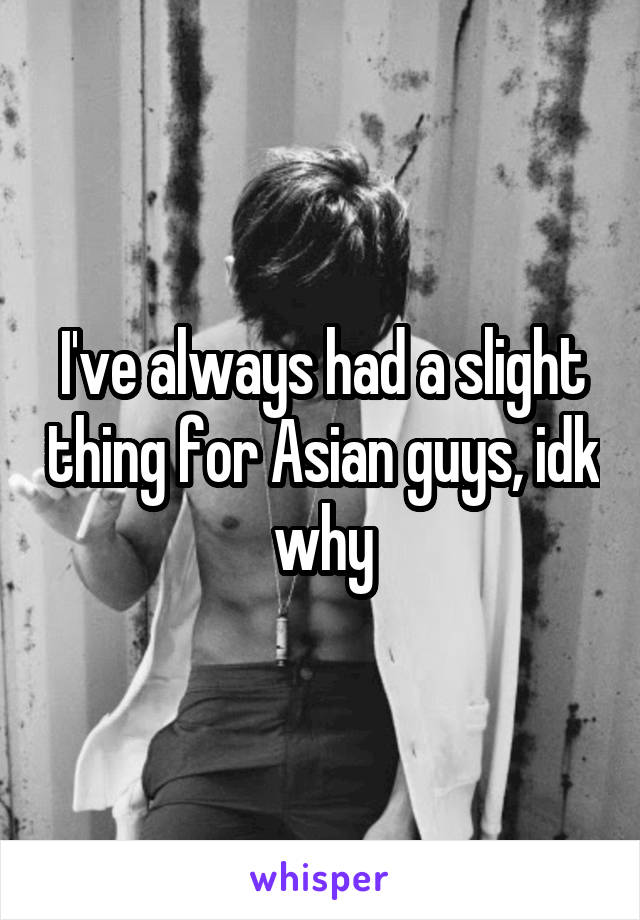 I've always had a slight thing for Asian guys, idk why