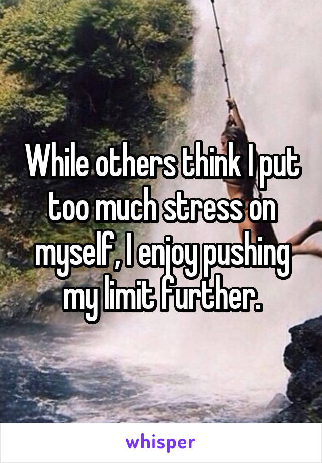 While others think I put too much stress on myself, I enjoy pushing my limit further.