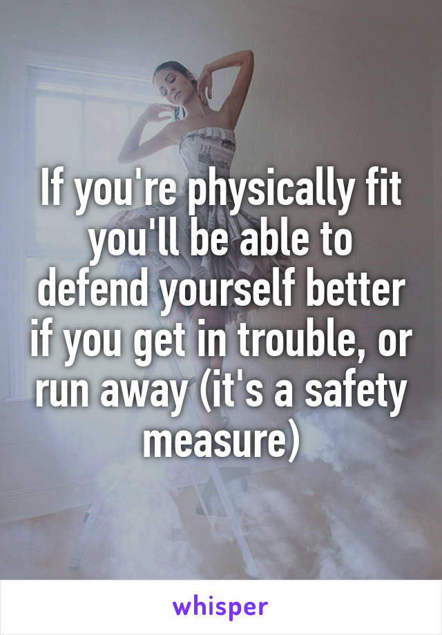If you're physically fit you'll be able to defend yourself better if you get in trouble, or run away (it's a safety measure)