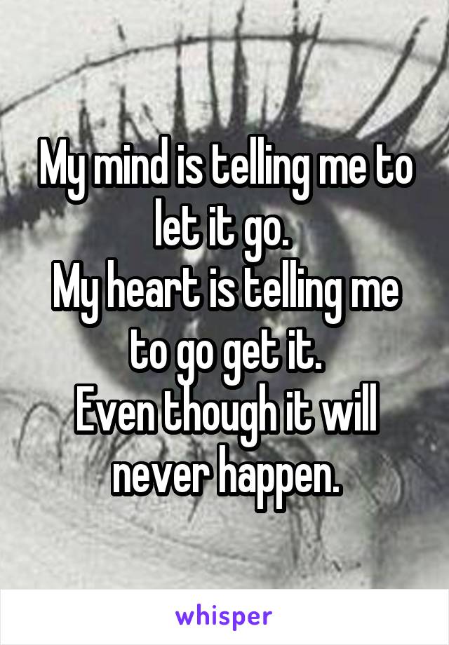 My mind is telling me to let it go. 
My heart is telling me to go get it.
Even though it will never happen.