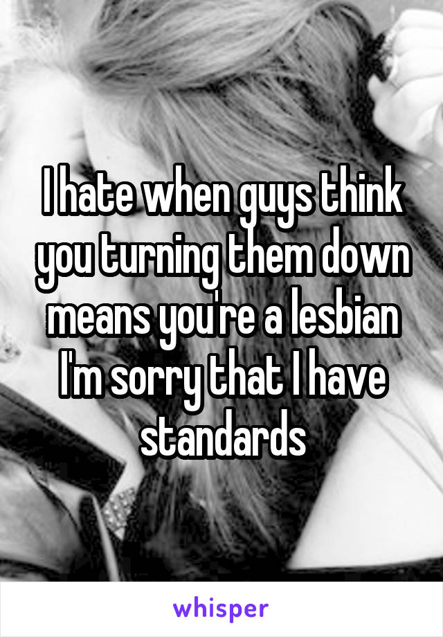 I hate when guys think you turning them down means you're a lesbian I'm sorry that I have standards