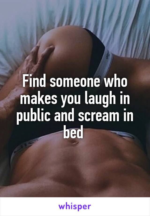 Find someone who makes you laugh in public and scream in bed 