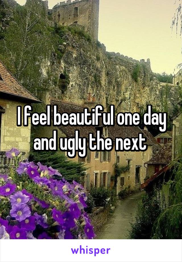 I feel beautiful one day and ugly the next 