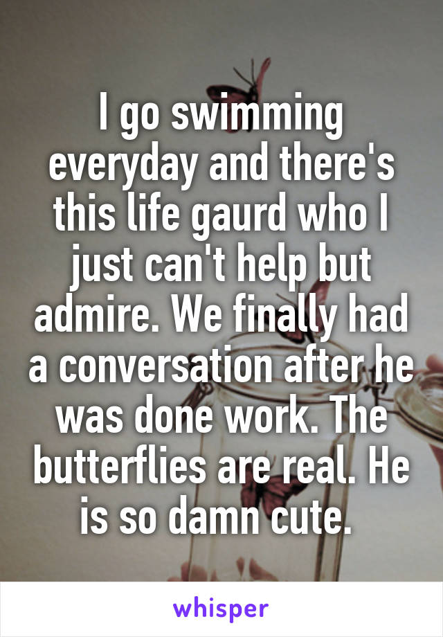 I go swimming everyday and there's this life gaurd who I just can't help but admire. We finally had a conversation after he was done work. The butterflies are real. He is so damn cute. 