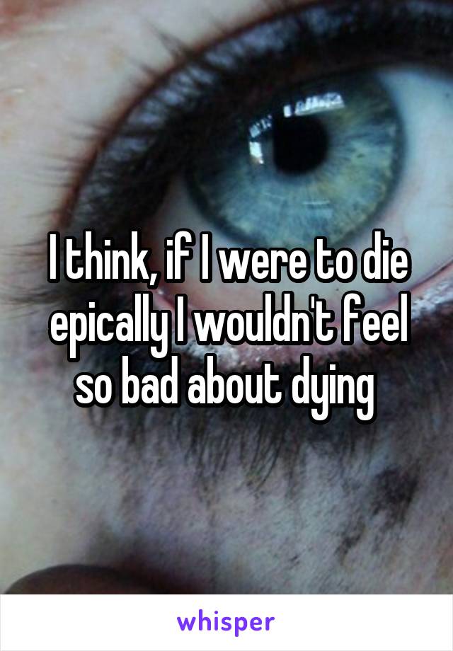 I think, if I were to die epically I wouldn't feel so bad about dying 
