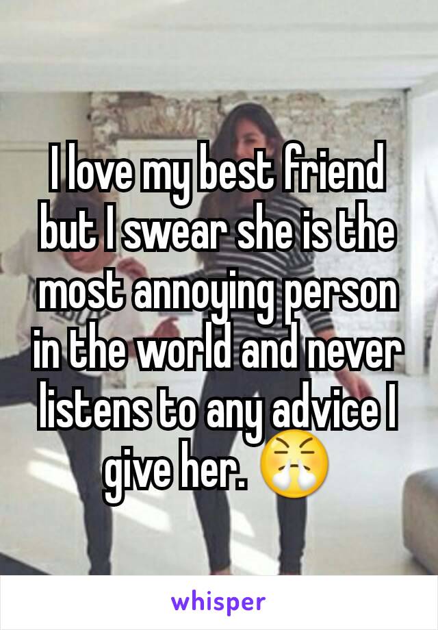 I love my best friend but I swear she is the most annoying person in the world and never listens to any advice I give her. 😤