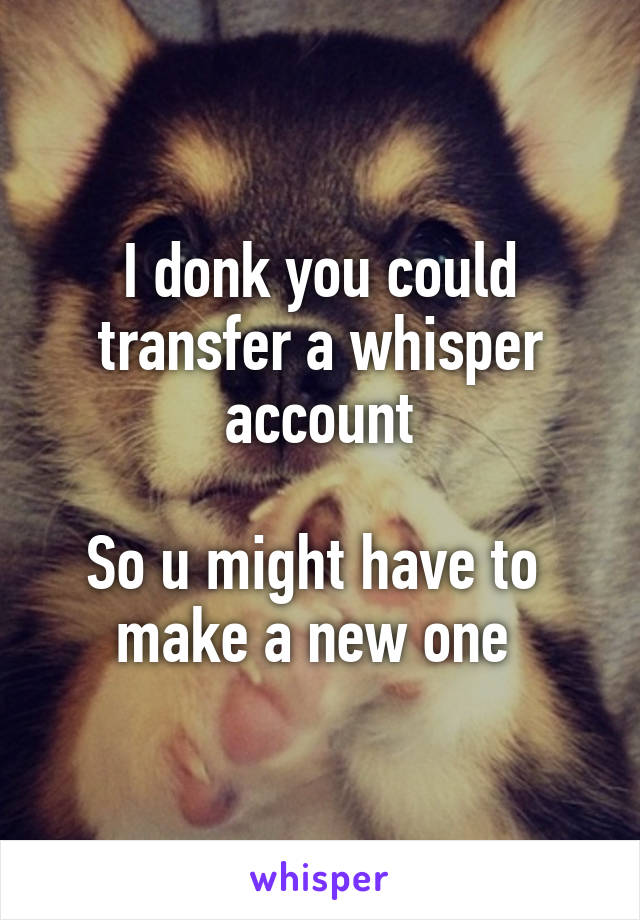I donk you could transfer a whisper account

So u might have to  make a new one 