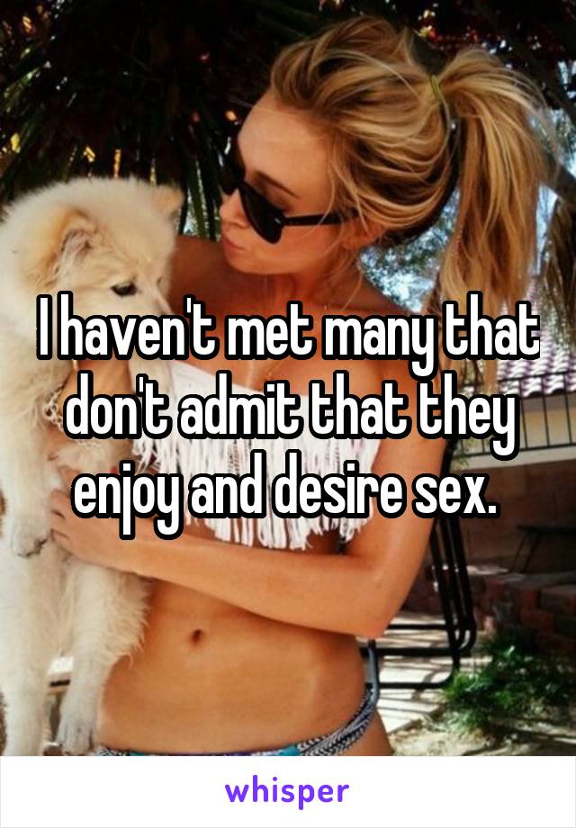 I haven't met many that don't admit that they enjoy and desire sex. 