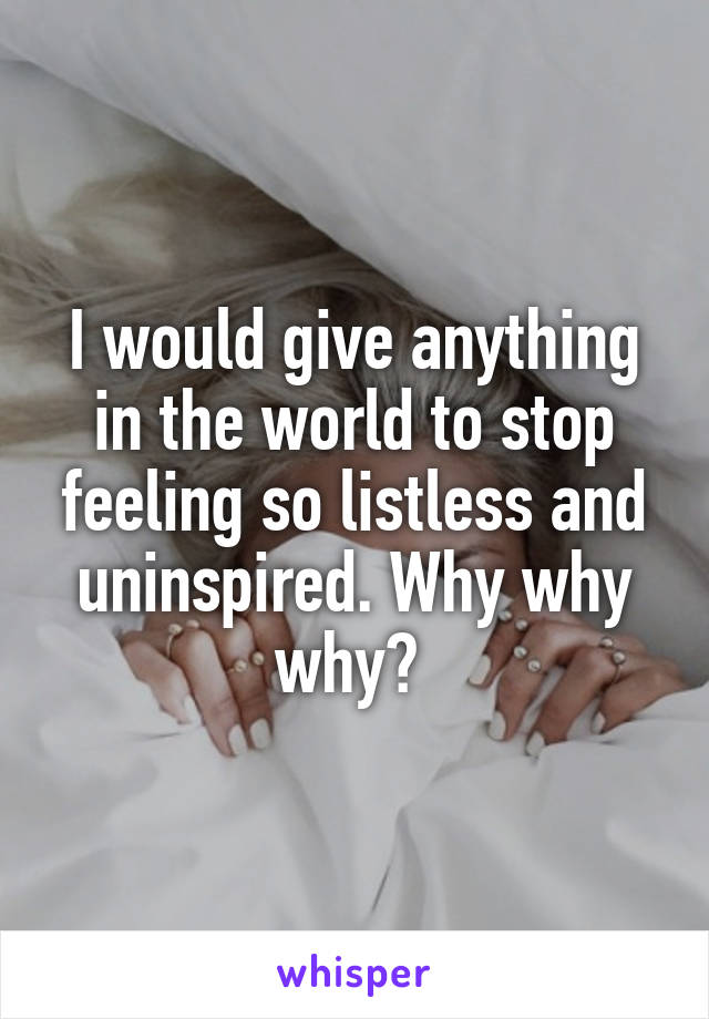 I would give anything in the world to stop feeling so listless and uninspired. Why why why? 