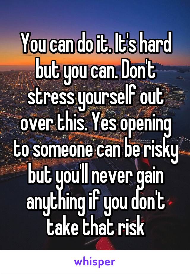 You can do it. It's hard but you can. Don't stress yourself out over this. Yes opening to someone can be risky but you'll never gain anything if you don't take that risk