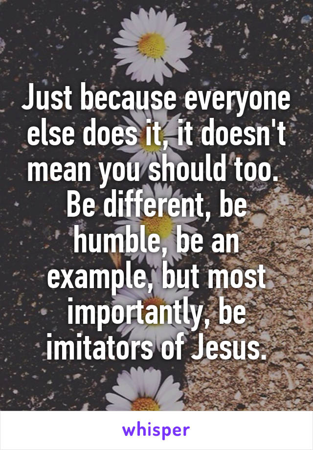 Just because everyone else does it, it doesn't mean you should too.  Be different, be humble, be an example, but most importantly, be imitators of Jesus.