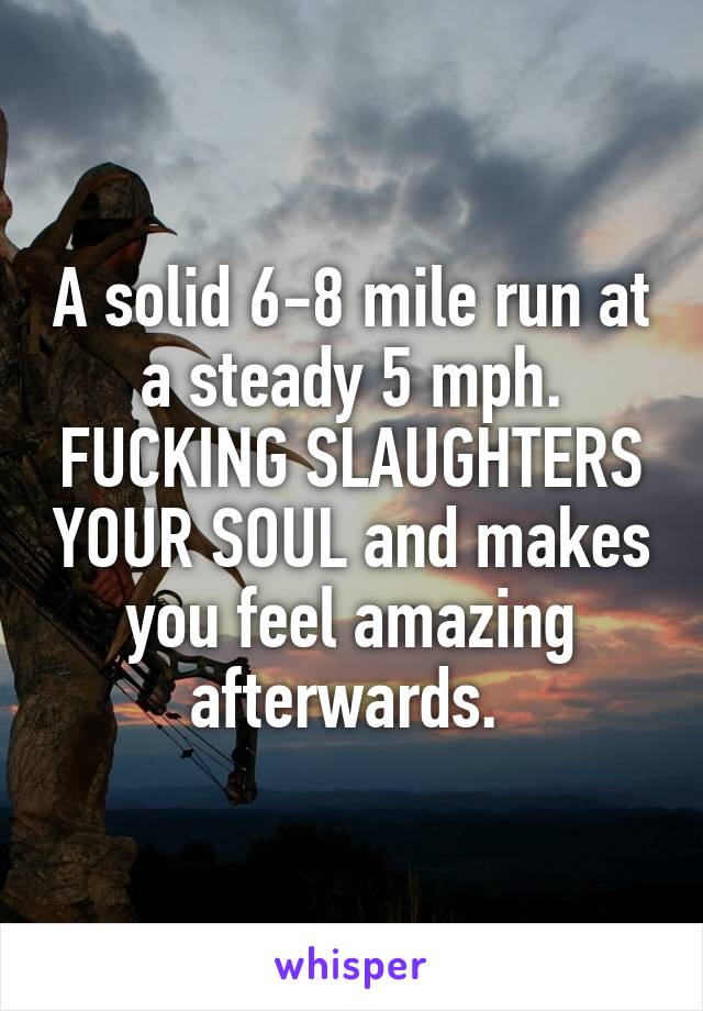 A solid 6-8 mile run at a steady 5 mph. FUCKING SLAUGHTERS YOUR SOUL and makes you feel amazing afterwards. 