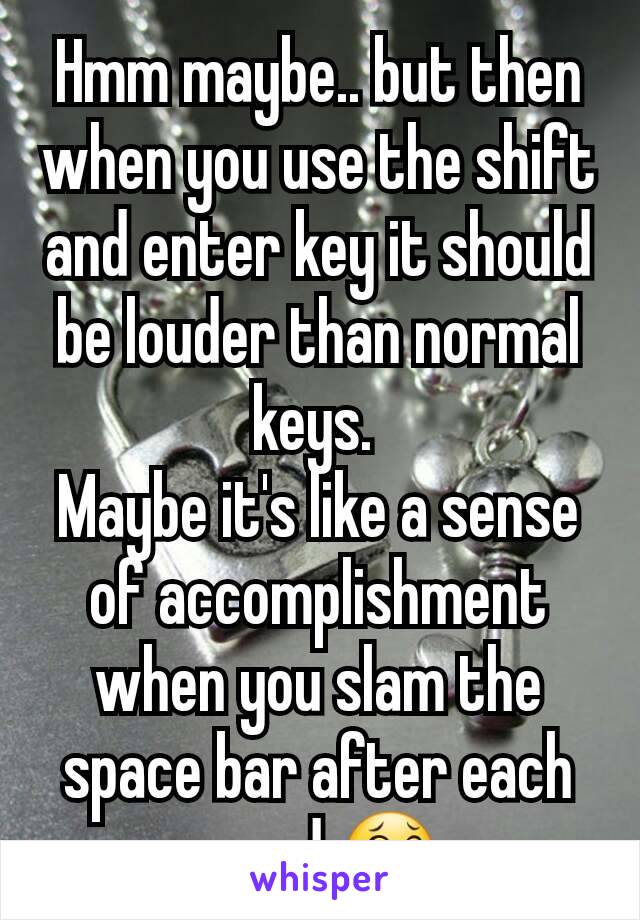 Hmm maybe.. but then when you use the shift and enter key it should be louder than normal keys. 
Maybe it's like a sense of accomplishment when you slam the space bar after each word 😂