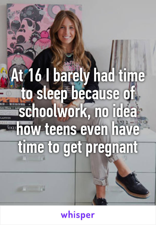 At 16 I barely had time to sleep because of schoolwork, no idea how teens even have time to get pregnant