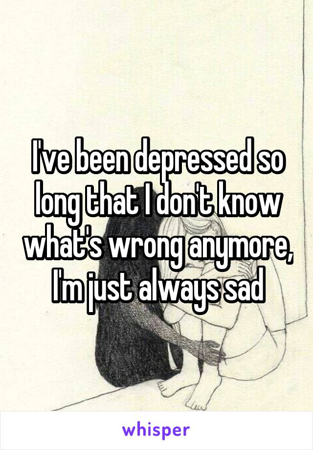I've been depressed so long that I don't know what's wrong anymore, I'm just always sad
