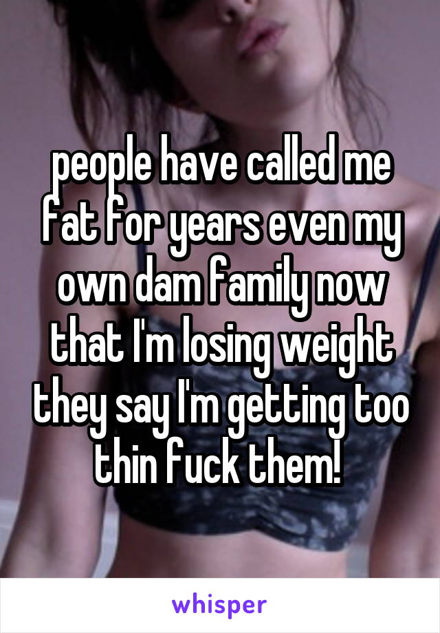 people have called me fat for years even my own dam family now that I'm losing weight they say I'm getting too thin fuck them! 