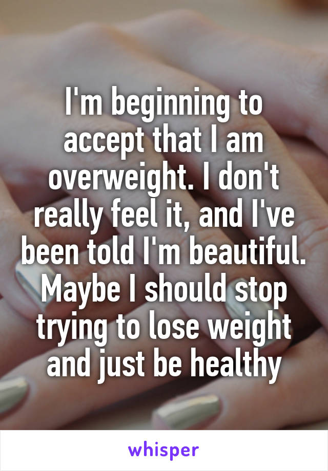 I'm beginning to accept that I am overweight. I don't really feel it, and I've been told I'm beautiful. Maybe I should stop trying to lose weight and just be healthy